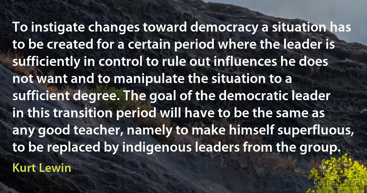 To instigate changes toward democracy a situation has to be created for a certain period where the leader is sufficiently in control to rule out influences he does not want and to manipulate the situation to a sufficient degree. The goal of the democratic leader in this transition period will have to be the same as any good teacher, namely to make himself superfluous, to be replaced by indigenous leaders from the group. (Kurt Lewin)