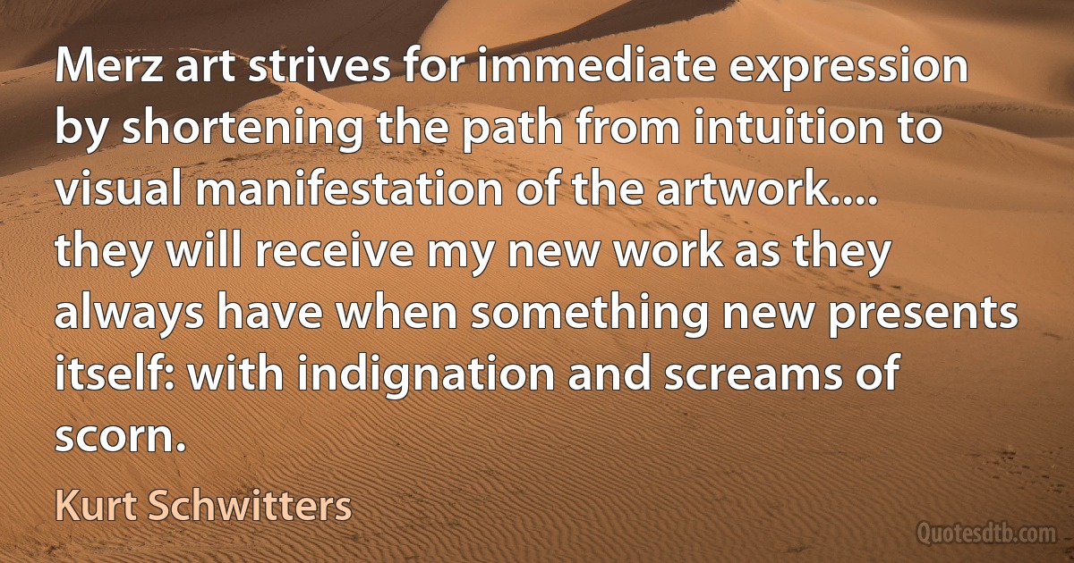 Merz art strives for immediate expression by shortening the path from intuition to visual manifestation of the artwork.... they will receive my new work as they always have when something new presents itself: with indignation and screams of scorn. (Kurt Schwitters)