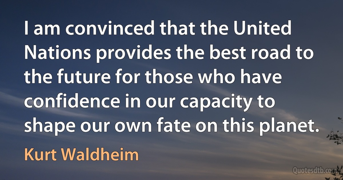 I am convinced that the United Nations provides the best road to the future for those who have confidence in our capacity to shape our own fate on this planet. (Kurt Waldheim)