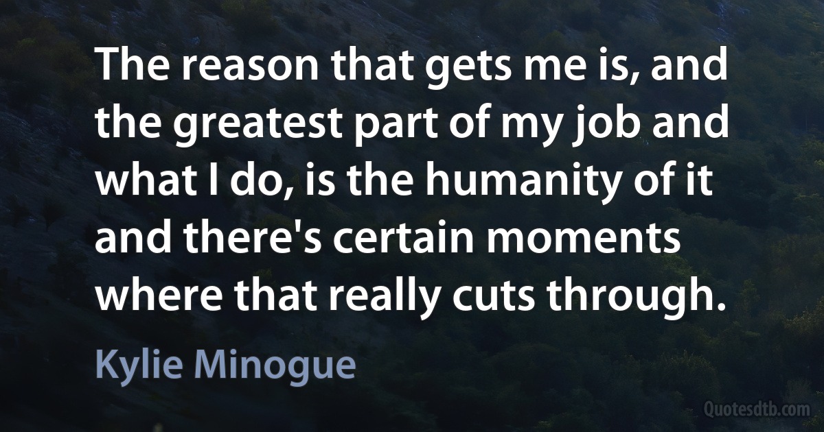 The reason that gets me is, and the greatest part of my job and what I do, is the humanity of it and there's certain moments where that really cuts through. (Kylie Minogue)