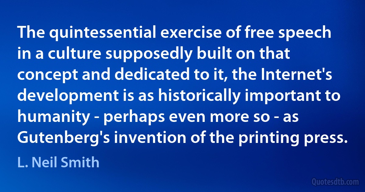 The quintessential exercise of free speech in a culture supposedly built on that concept and dedicated to it, the Internet's development is as historically important to humanity - perhaps even more so - as Gutenberg's invention of the printing press. (L. Neil Smith)