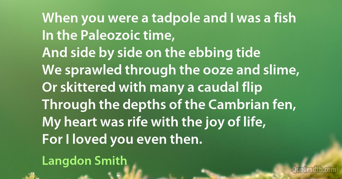 When you were a tadpole and I was a fish
In the Paleozoic time,
And side by side on the ebbing tide
We sprawled through the ooze and slime,
Or skittered with many a caudal flip
Through the depths of the Cambrian fen,
My heart was rife with the joy of life,
For I loved you even then. (Langdon Smith)