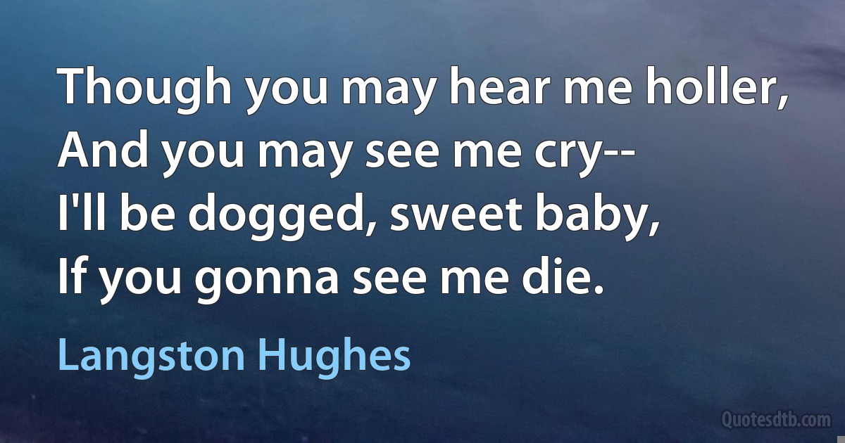 Though you may hear me holler,
And you may see me cry--
I'll be dogged, sweet baby,
If you gonna see me die. (Langston Hughes)