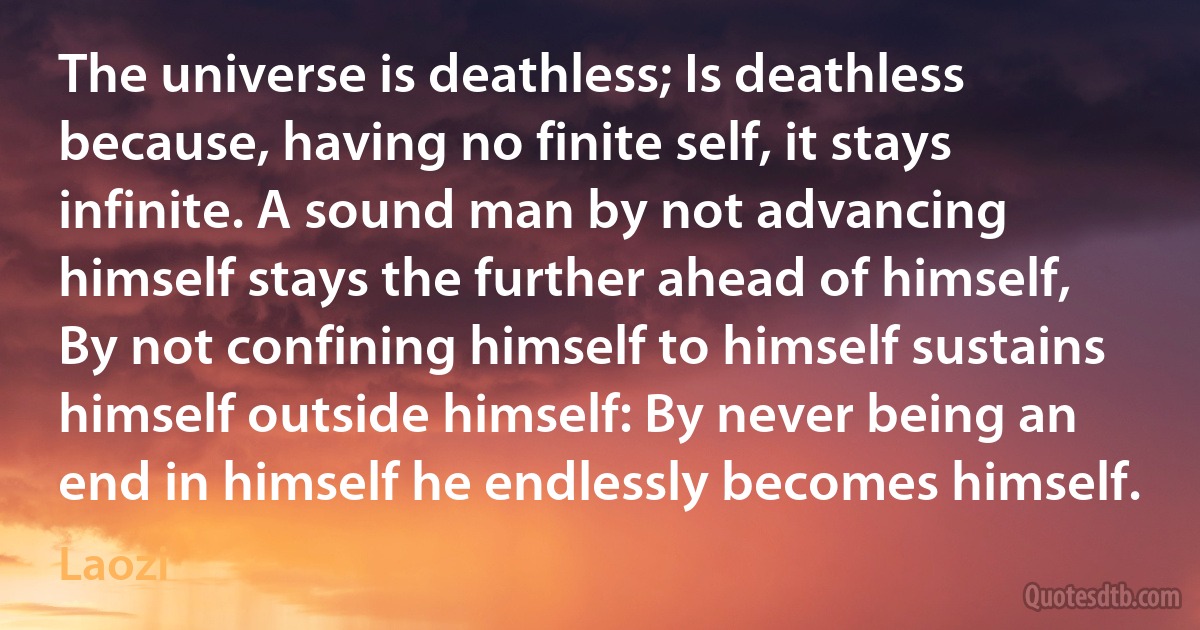 The universe is deathless; Is deathless because, having no finite self, it stays infinite. A sound man by not advancing himself stays the further ahead of himself, By not confining himself to himself sustains himself outside himself: By never being an end in himself he endlessly becomes himself. (Laozi)