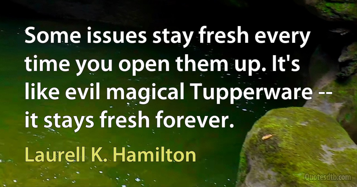 Some issues stay fresh every time you open them up. It's like evil magical Tupperware -- it stays fresh forever. (Laurell K. Hamilton)