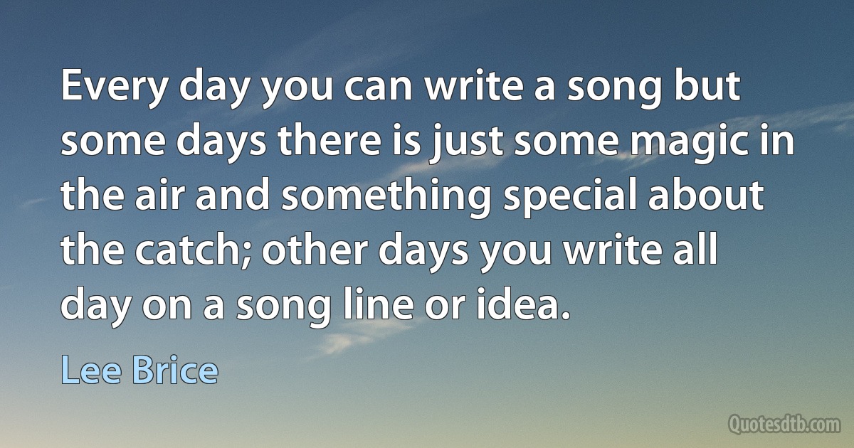 Every day you can write a song but some days there is just some magic in the air and something special about the catch; other days you write all day on a song line or idea. (Lee Brice)