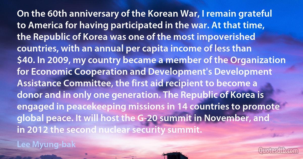 On the 60th anniversary of the Korean War, I remain grateful to America for having participated in the war. At that time, the Republic of Korea was one of the most impoverished countries, with an annual per capita income of less than $40. In 2009, my country became a member of the Organization for Economic Cooperation and Development's Development Assistance Committee, the first aid recipient to become a donor and in only one generation. The Republic of Korea is engaged in peacekeeping missions in 14 countries to promote global peace. It will host the G-20 summit in November, and in 2012 the second nuclear security summit. (Lee Myung-bak)