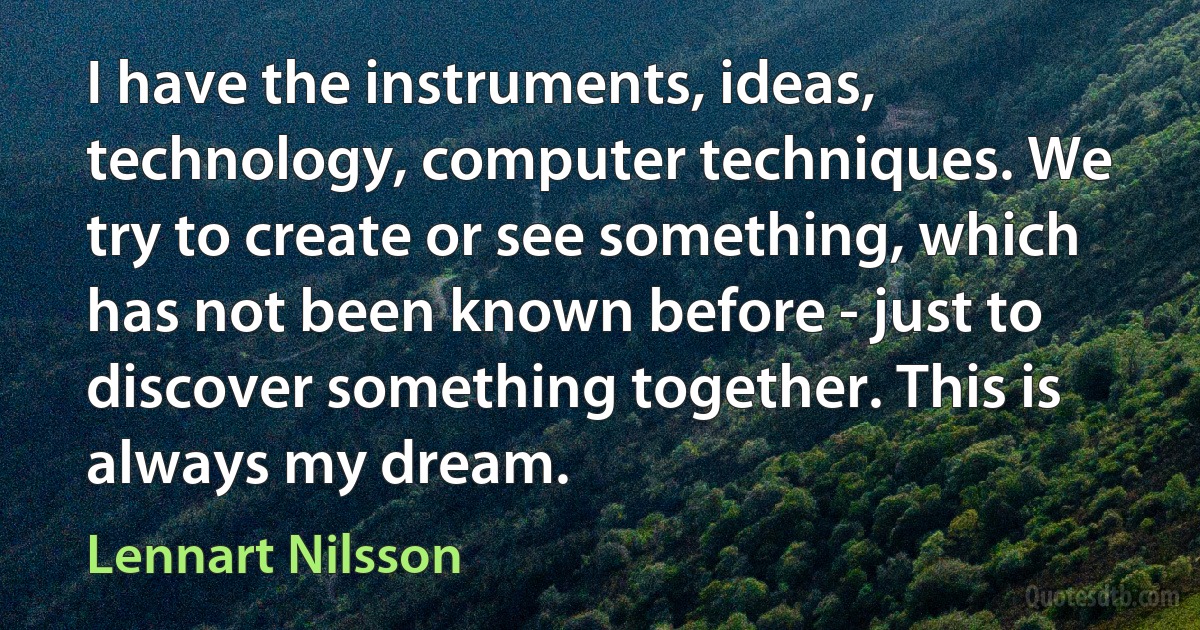 I have the instruments, ideas, technology, computer techniques. We try to create or see something, which has not been known before - just to discover something together. This is always my dream. (Lennart Nilsson)