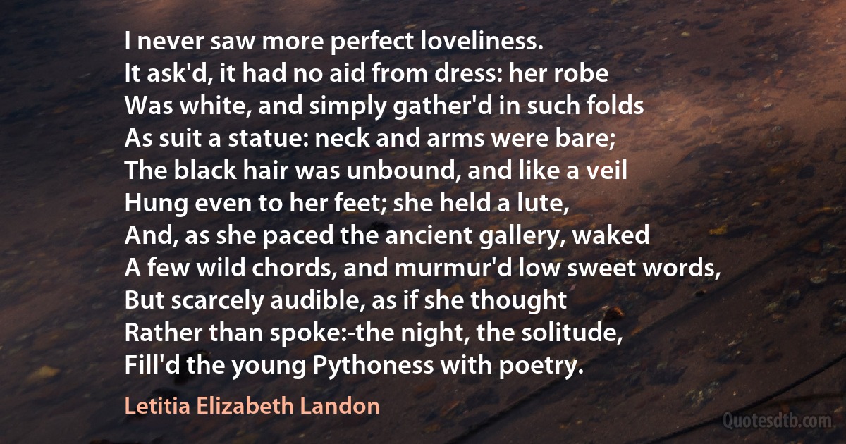 I never saw more perfect loveliness.
It ask'd, it had no aid from dress: her robe
Was white, and simply gather'd in such folds
As suit a statue: neck and arms were bare;
The black hair was unbound, and like a veil
Hung even to her feet; she held a lute,
And, as she paced the ancient gallery, waked
A few wild chords, and murmur'd low sweet words,
But scarcely audible, as if she thought
Rather than spoke:-the night, the solitude,
Fill'd the young Pythoness with poetry. (Letitia Elizabeth Landon)