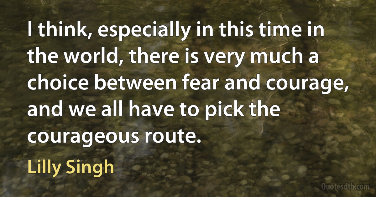 I think, especially in this time in the world, there is very much a choice between fear and courage, and we all have to pick the courageous route. (Lilly Singh)