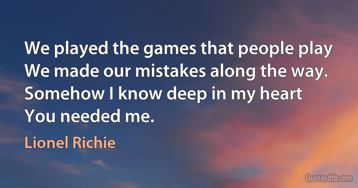 We played the games that people play
We made our mistakes along the way.
Somehow I know deep in my heart
You needed me. (Lionel Richie)