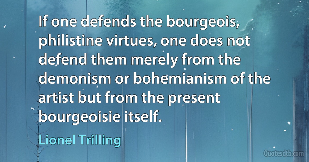 If one defends the bourgeois, philistine virtues, one does not defend them merely from the demonism or bohemianism of the artist but from the present bourgeoisie itself. (Lionel Trilling)