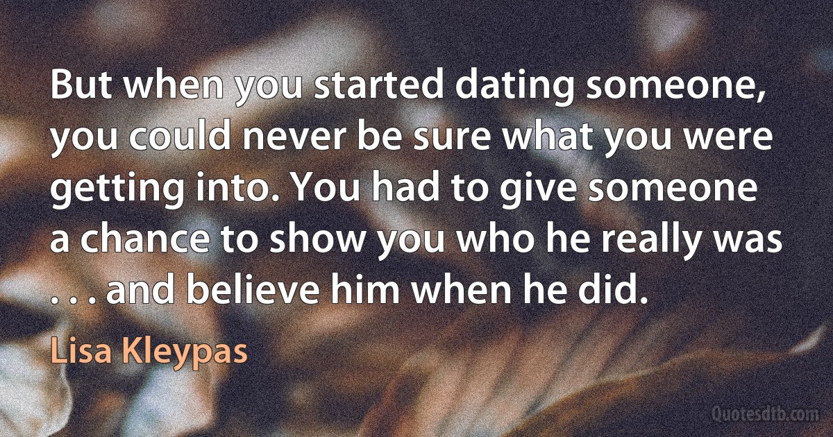 But when you started dating someone, you could never be sure what you were getting into. You had to give someone a chance to show you who he really was . . . and believe him when he did. (Lisa Kleypas)