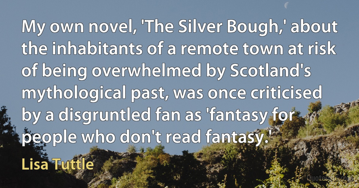 My own novel, 'The Silver Bough,' about the inhabitants of a remote town at risk of being overwhelmed by Scotland's mythological past, was once criticised by a disgruntled fan as 'fantasy for people who don't read fantasy.' (Lisa Tuttle)