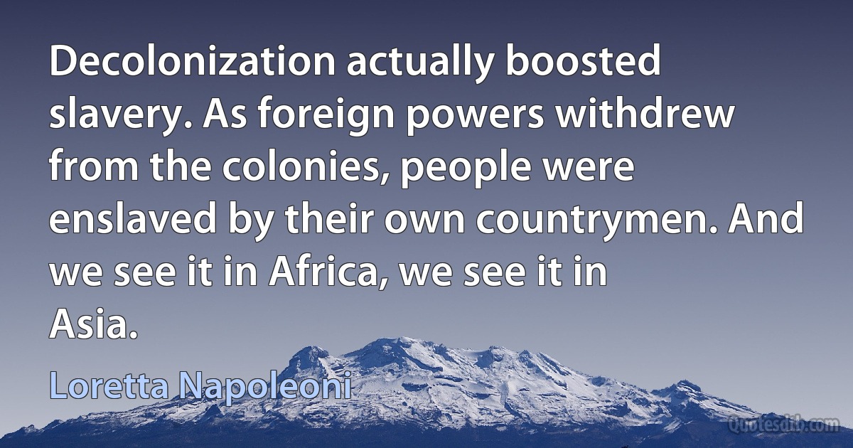 Decolonization actually boosted slavery. As foreign powers withdrew from the colonies, people were enslaved by their own countrymen. And we see it in Africa, we see it in Asia. (Loretta Napoleoni)