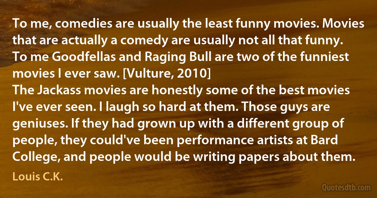 To me, comedies are usually the least funny movies. Movies that are actually a comedy are usually not all that funny. To me Goodfellas and Raging Bull are two of the funniest movies I ever saw. [Vulture, 2010]
The Jackass movies are honestly some of the best movies I've ever seen. I laugh so hard at them. Those guys are geniuses. If they had grown up with a different group of people, they could've been performance artists at Bard College, and people would be writing papers about them. (Louis C.K.)