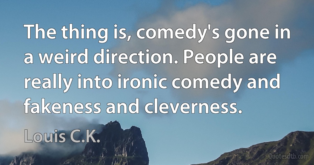 The thing is, comedy's gone in a weird direction. People are really into ironic comedy and fakeness and cleverness. (Louis C.K.)