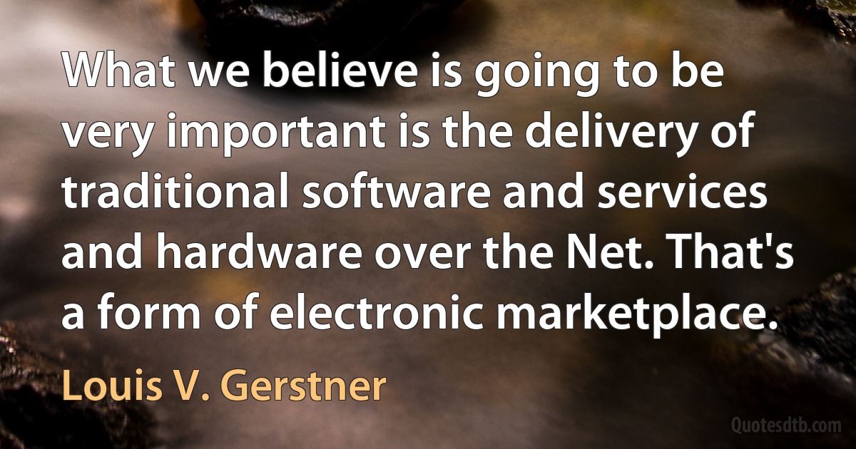 What we believe is going to be very important is the delivery of traditional software and services and hardware over the Net. That's a form of electronic marketplace. (Louis V. Gerstner)