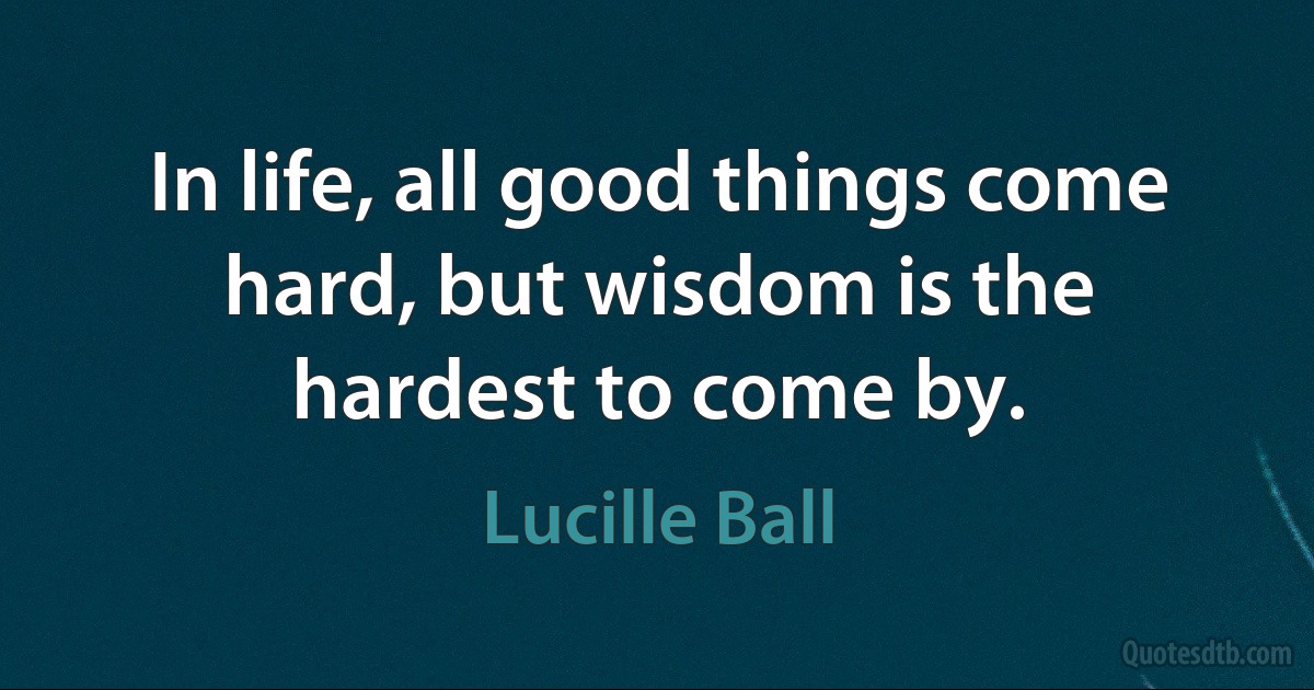 In life, all good things come hard, but wisdom is the hardest to come by. (Lucille Ball)