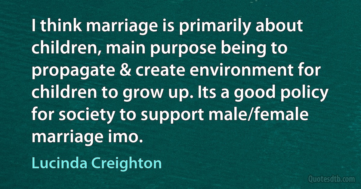 I think marriage is primarily about children, main purpose being to propagate & create environment for children to grow up. Its a good policy for society to support male/female marriage imo. (Lucinda Creighton)