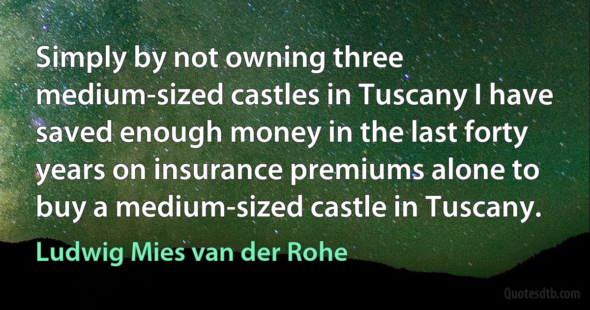 Simply by not owning three medium-sized castles in Tuscany I have saved enough money in the last forty years on insurance premiums alone to buy a medium-sized castle in Tuscany. (Ludwig Mies van der Rohe)