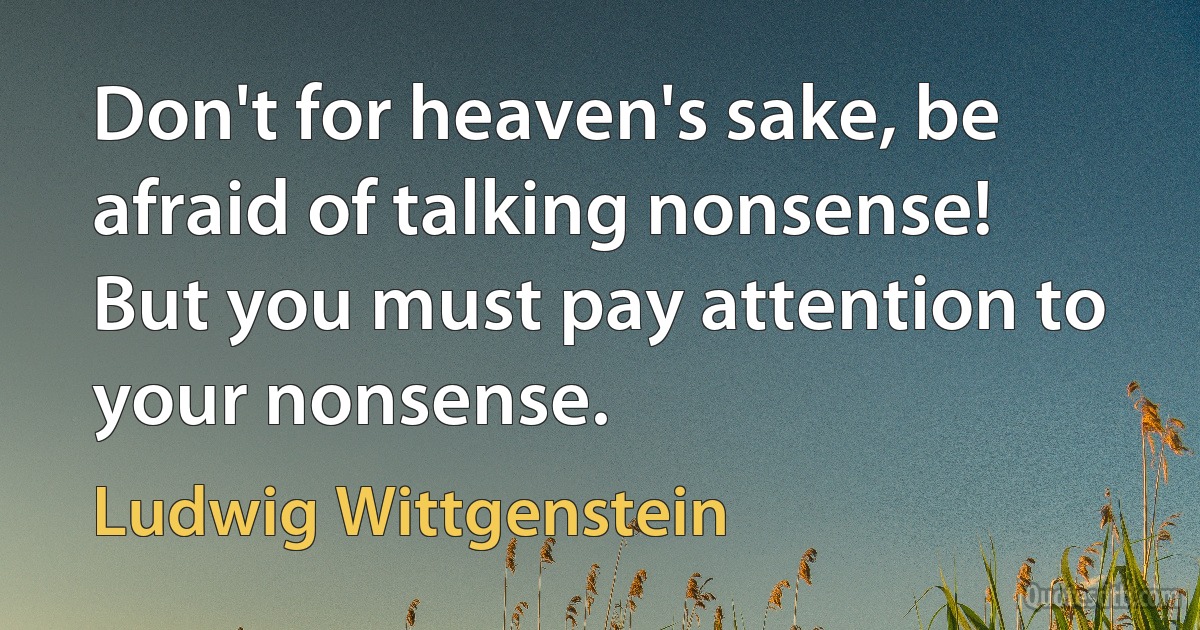 Don't for heaven's sake, be afraid of talking nonsense! But you must pay attention to your nonsense. (Ludwig Wittgenstein)