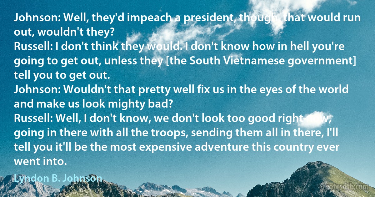 Johnson: Well, they'd impeach a president, though, that would run out, wouldn't they?
Russell: I don't think they would. I don't know how in hell you're going to get out, unless they [the South Vietnamese government] tell you to get out.
Johnson: Wouldn't that pretty well fix us in the eyes of the world and make us look mighty bad?
Russell: Well, I don't know, we don't look too good right now, going in there with all the troops, sending them all in there, I'll tell you it'll be the most expensive adventure this country ever went into. (Lyndon B. Johnson)