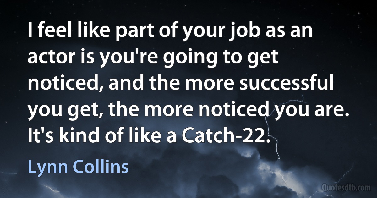 I feel like part of your job as an actor is you're going to get noticed, and the more successful you get, the more noticed you are. It's kind of like a Catch-22. (Lynn Collins)