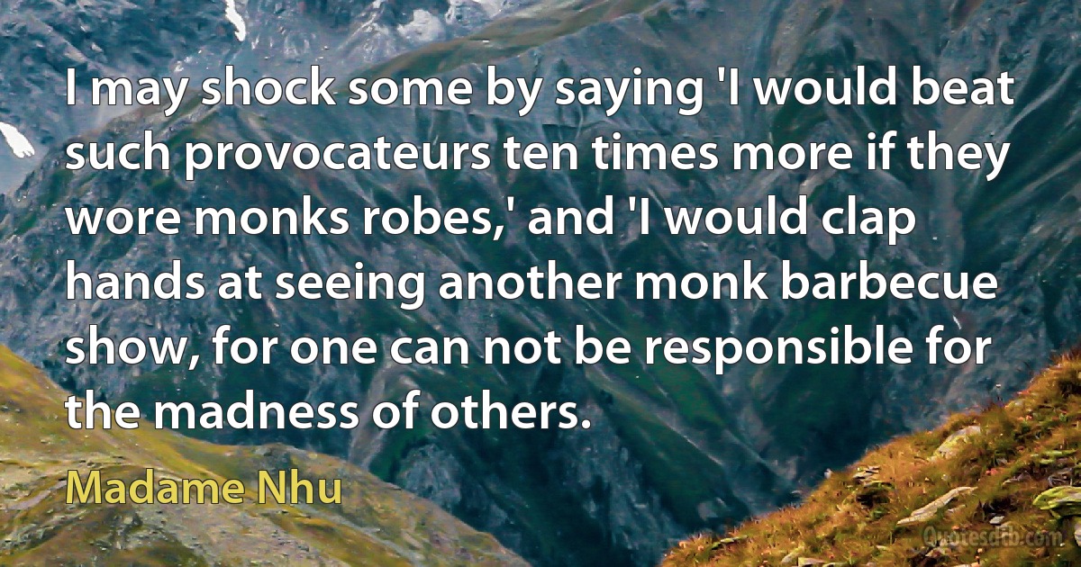 I may shock some by saying 'I would beat such provocateurs ten times more if they wore monks robes,' and 'I would clap hands at seeing another monk barbecue show, for one can not be responsible for the madness of others. (Madame Nhu)