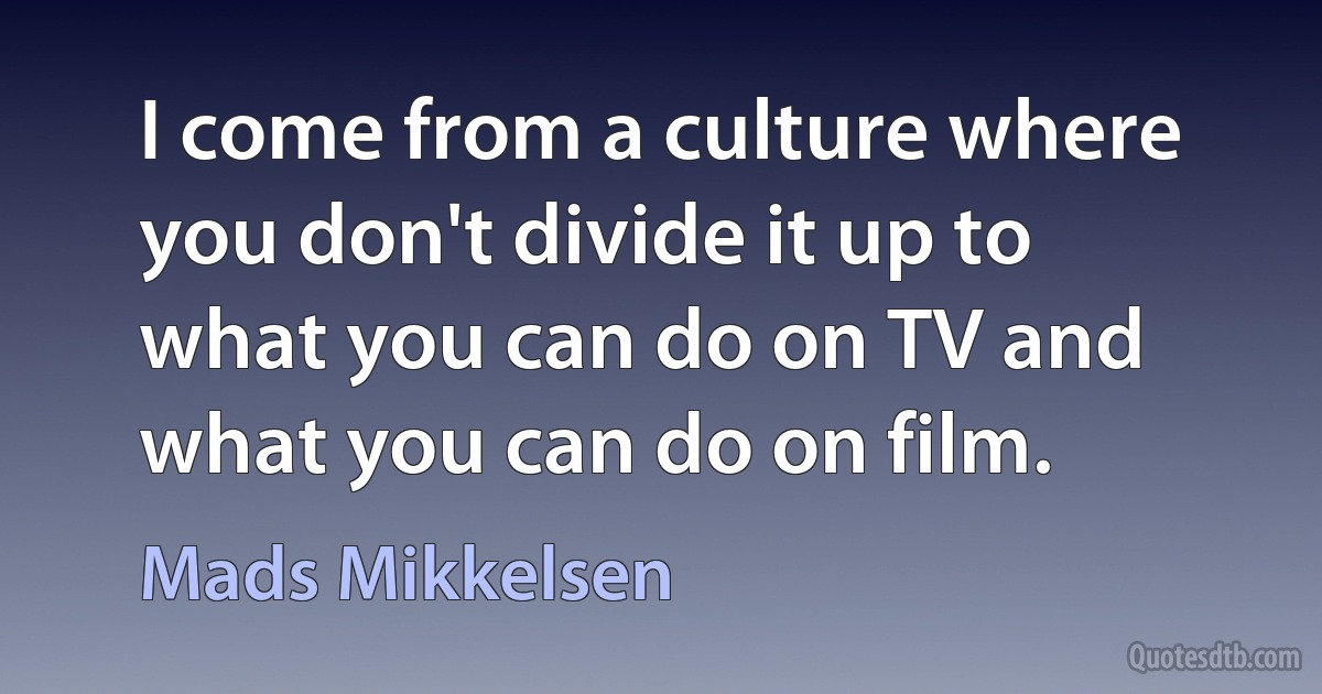 I come from a culture where you don't divide it up to what you can do on TV and what you can do on film. (Mads Mikkelsen)