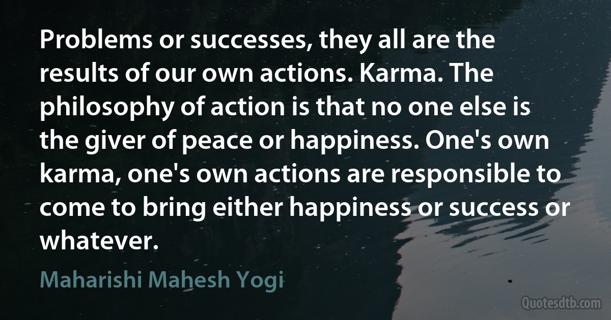 Problems or successes, they all are the results of our own actions. Karma. The philosophy of action is that no one else is the giver of peace or happiness. One's own karma, one's own actions are responsible to come to bring either happiness or success or whatever. (Maharishi Mahesh Yogi)