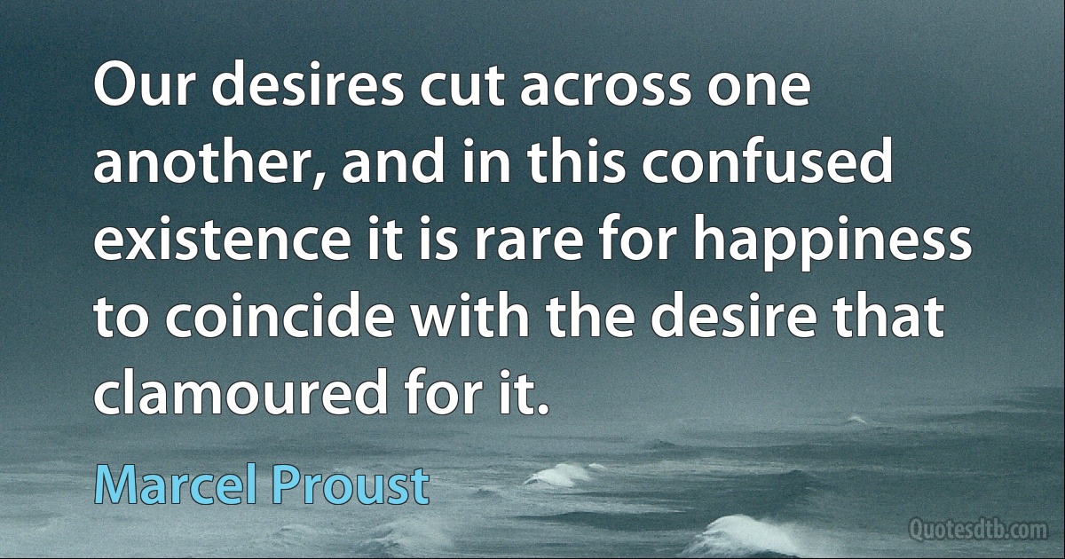 Our desires cut across one another, and in this confused existence it is rare for happiness to coincide with the desire that clamoured for it. (Marcel Proust)