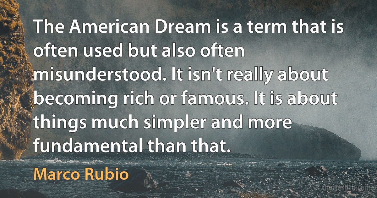 The American Dream is a term that is often used but also often misunderstood. It isn't really about becoming rich or famous. It is about things much simpler and more fundamental than that. (Marco Rubio)