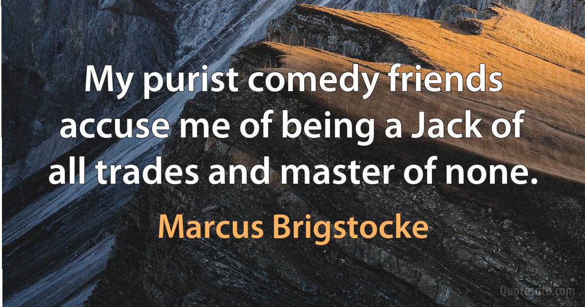 My purist comedy friends accuse me of being a Jack of all trades and master of none. (Marcus Brigstocke)