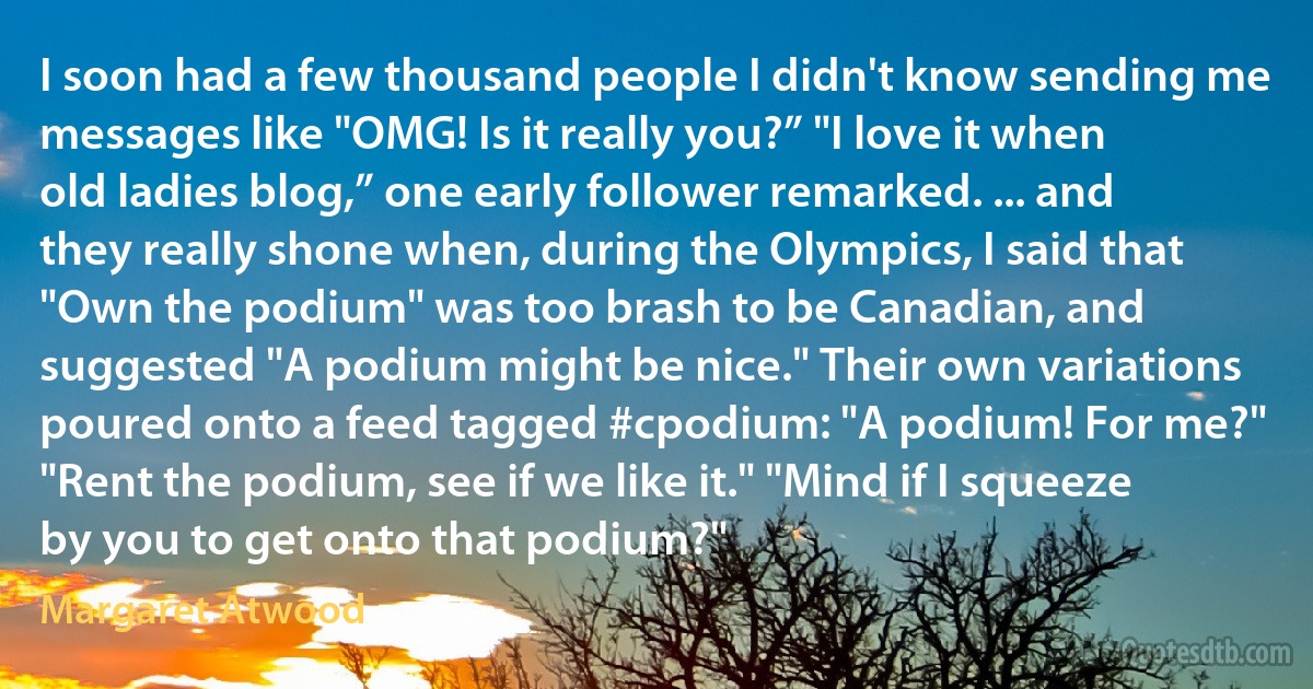 I soon had a few thousand people I didn't know sending me messages like "OMG! Is it really you?” "I love it when old ladies blog,” one early follower remarked. ... and they really shone when, during the Olympics, I said that "Own the podium" was too brash to be Canadian, and suggested "A podium might be nice." Their own variations poured onto a feed tagged #cpodium: "A podium! For me?" "Rent the podium, see if we like it." "Mind if I squeeze by you to get onto that podium?" (Margaret Atwood)