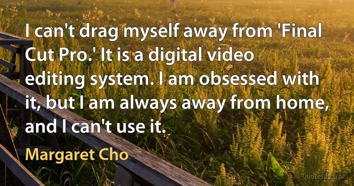 I can't drag myself away from 'Final Cut Pro.' It is a digital video editing system. I am obsessed with it, but I am always away from home, and I can't use it. (Margaret Cho)