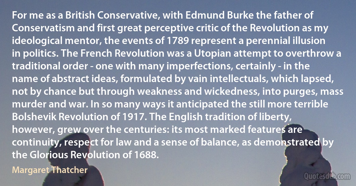 For me as a British Conservative, with Edmund Burke the father of Conservatism and first great perceptive critic of the Revolution as my ideological mentor, the events of 1789 represent a perennial illusion in politics. The French Revolution was a Utopian attempt to overthrow a traditional order - one with many imperfections, certainly - in the name of abstract ideas, formulated by vain intellectuals, which lapsed, not by chance but through weakness and wickedness, into purges, mass murder and war. In so many ways it anticipated the still more terrible Bolshevik Revolution of 1917. The English tradition of liberty, however, grew over the centuries: its most marked features are continuity, respect for law and a sense of balance, as demonstrated by the Glorious Revolution of 1688. (Margaret Thatcher)