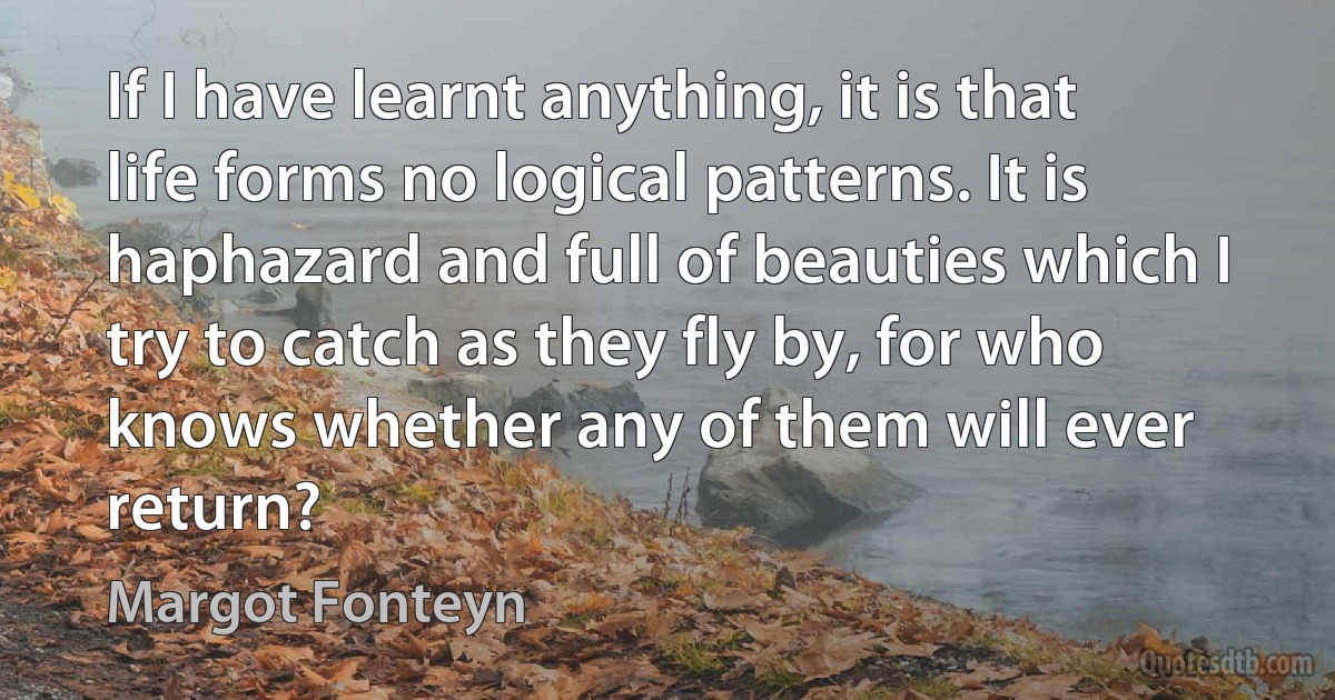 If I have learnt anything, it is that life forms no logical patterns. It is haphazard and full of beauties which I try to catch as they fly by, for who knows whether any of them will ever return? (Margot Fonteyn)