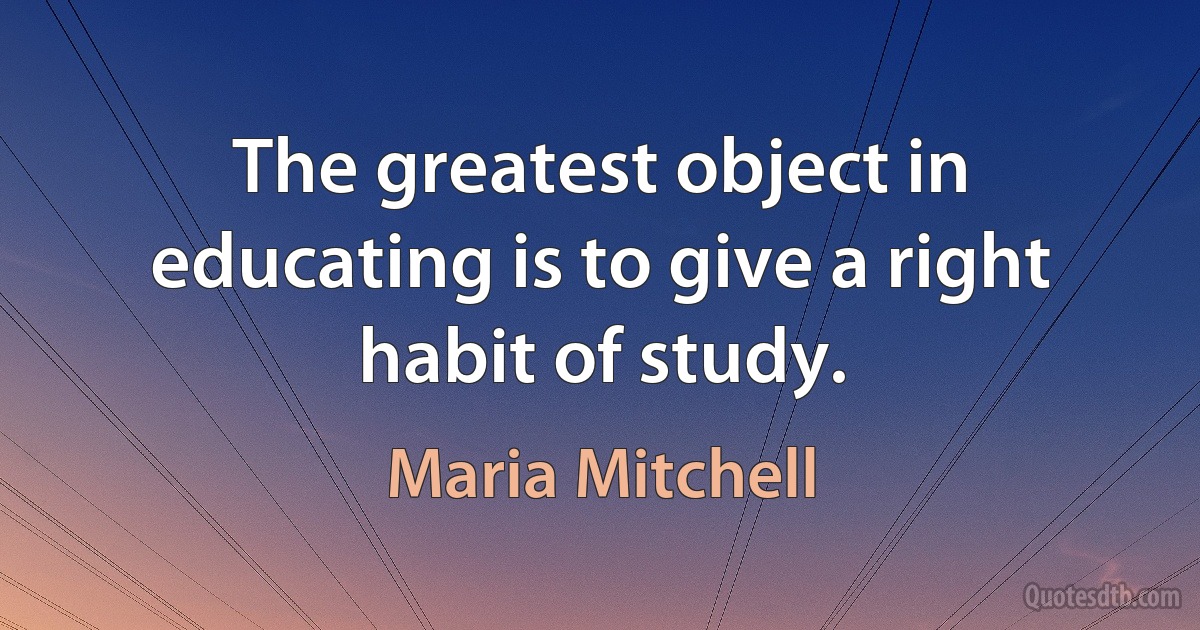 The greatest object in educating is to give a right habit of study. (Maria Mitchell)