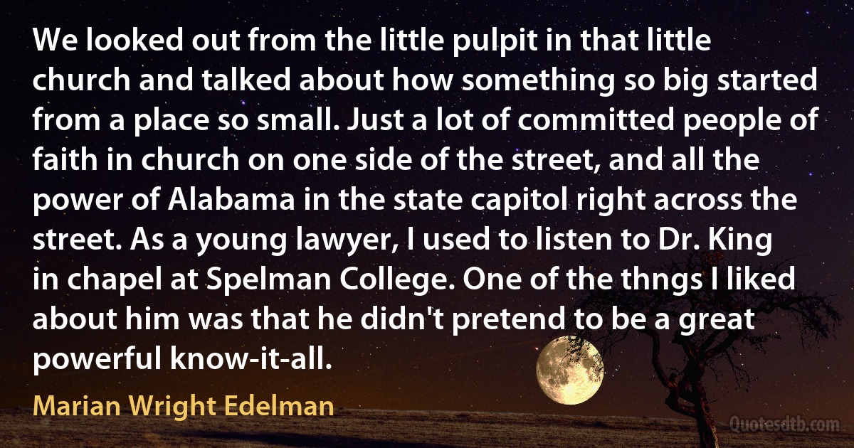 We looked out from the little pulpit in that little church and talked about how something so big started from a place so small. Just a lot of committed people of faith in church on one side of the street, and all the power of Alabama in the state capitol right across the street. As a young lawyer, I used to listen to Dr. King in chapel at Spelman College. One of the thngs I liked about him was that he didn't pretend to be a great powerful know-it-all. (Marian Wright Edelman)