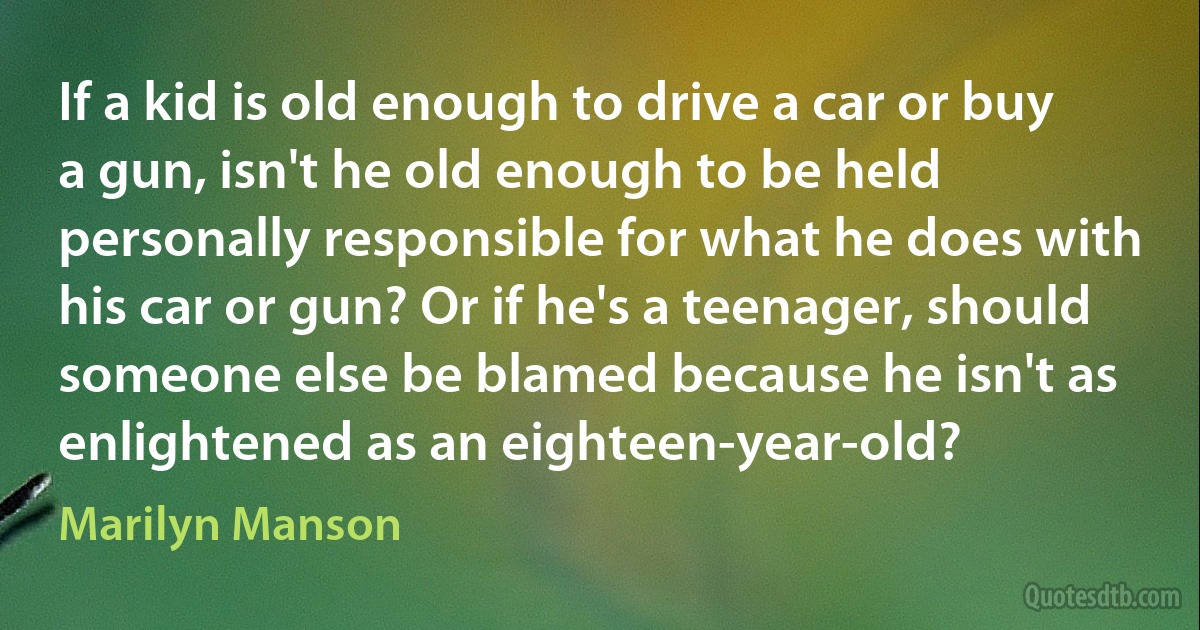 If a kid is old enough to drive a car or buy a gun, isn't he old enough to be held personally responsible for what he does with his car or gun? Or if he's a teenager, should someone else be blamed because he isn't as enlightened as an eighteen-year-old? (Marilyn Manson)