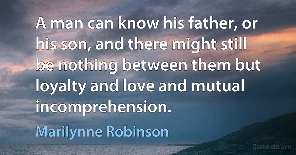 A man can know his father, or his son, and there might still be nothing between them but loyalty and love and mutual incomprehension. (Marilynne Robinson)