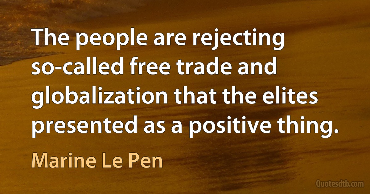 The people are rejecting so-called free trade and globalization that the elites presented as a positive thing. (Marine Le Pen)