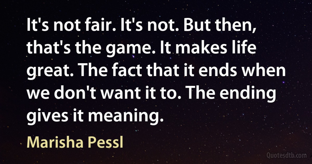 It's not fair. It's not. But then, that's the game. It makes life great. The fact that it ends when we don't want it to. The ending gives it meaning. (Marisha Pessl)