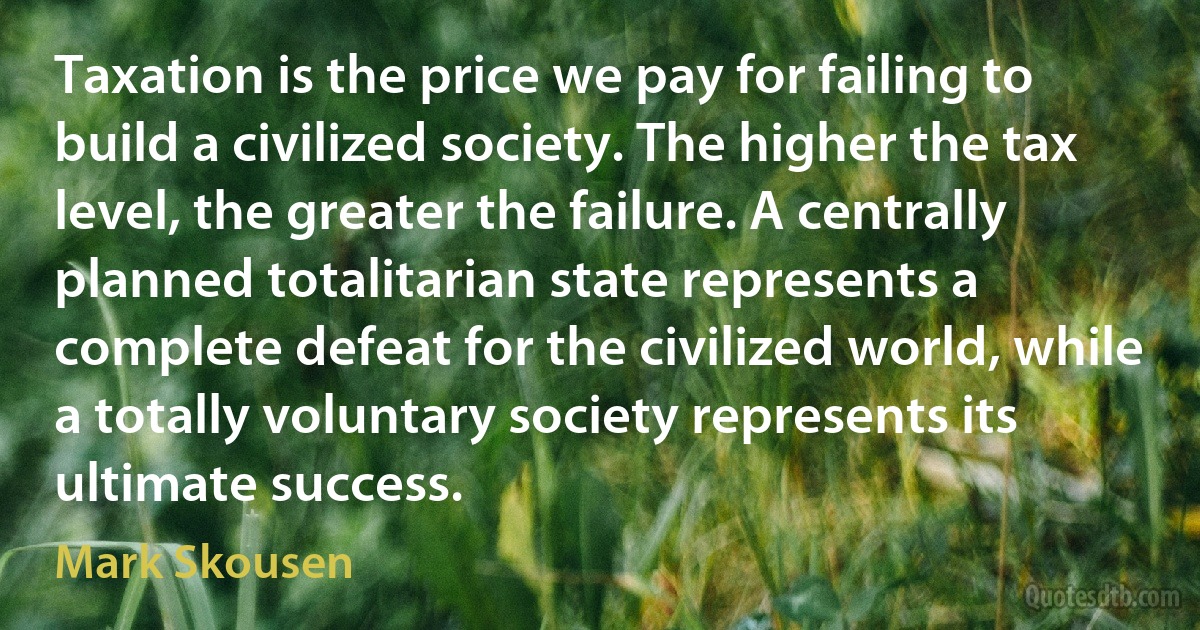 Taxation is the price we pay for failing to build a civilized society. The higher the tax level, the greater the failure. A centrally planned totalitarian state represents a complete defeat for the civilized world, while a totally voluntary society represents its ultimate success. (Mark Skousen)