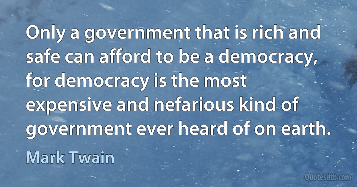 Only a government that is rich and safe can afford to be a democracy, for democracy is the most expensive and nefarious kind of government ever heard of on earth. (Mark Twain)