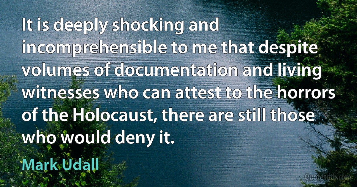 It is deeply shocking and incomprehensible to me that despite volumes of documentation and living witnesses who can attest to the horrors of the Holocaust, there are still those who would deny it. (Mark Udall)