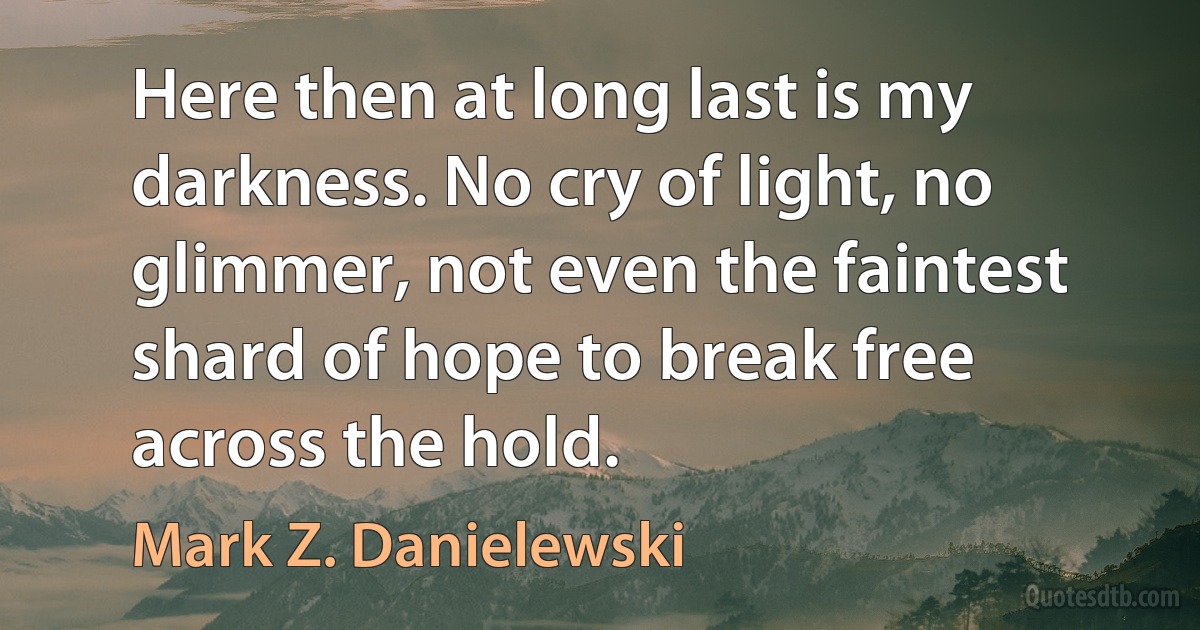 Here then at long last is my darkness. No cry of light, no glimmer, not even the faintest shard of hope to break free across the hold. (Mark Z. Danielewski)