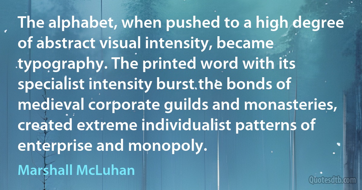 The alphabet, when pushed to a high degree of abstract visual intensity, became typography. The printed word with its specialist intensity burst the bonds of medieval corporate guilds and monasteries, created extreme individualist patterns of enterprise and monopoly. (Marshall McLuhan)