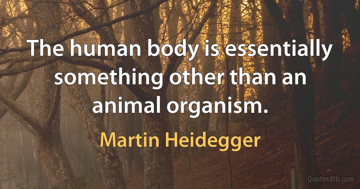 The human body is essentially something other than an animal organism. (Martin Heidegger)